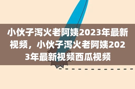 小伙子泻火老阿姨2023年最新视频，小伙子泻火老阿姨2023年最新视频西瓜视频