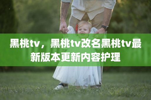 黑桃tv，黑桃tv改名黑桃tv最新版本更新内容护理