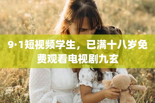 9·1短视频学生，已满十八岁免费观看电视剧九玄