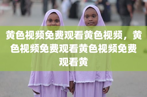 黄色视频免费观看黄色视频，黄色视频免费观看黄色视频免费观看黄