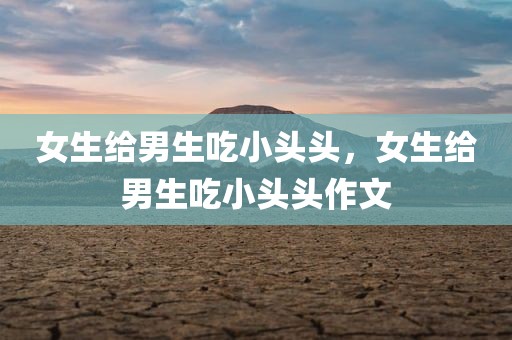 女生给男生吃小头头，女生给男生吃小头头作文