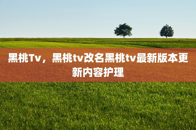 黑桃Tv，黑桃tv改名黑桃tv最新版本更新内容护理