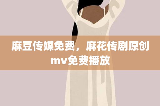 麻豆传媒免费，麻花传剧原创mv免费播放