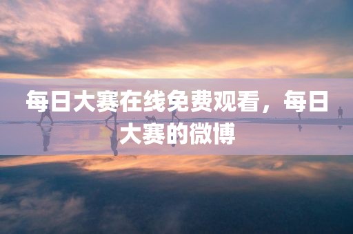 每日大赛在线免费观看，每日大赛的微博