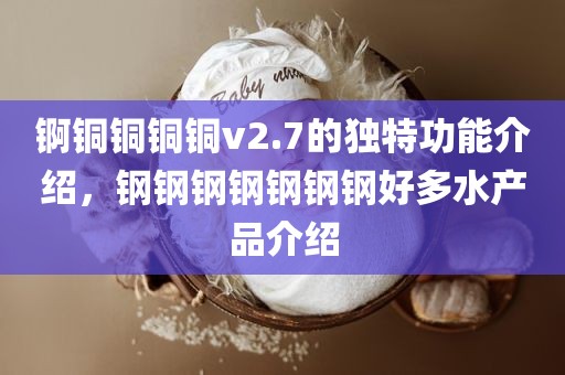 锕铜铜铜铜v2.7的独特功能介绍，钢钢钢钢钢钢钢好多水产品介绍