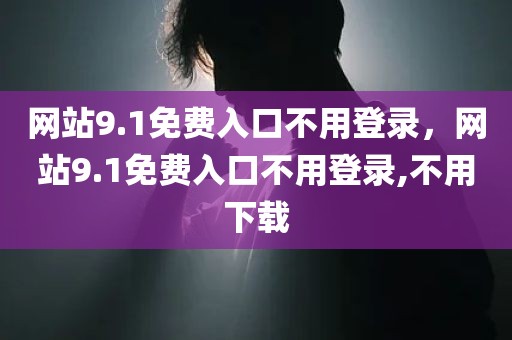 网站9.1免费入口不用登录，网站9.1免费入口不用登录,不用下载