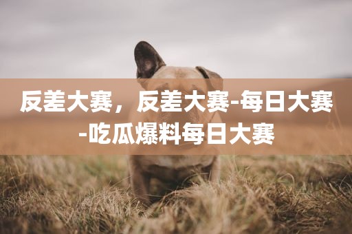 反差大赛，反差大赛-每日大赛-吃瓜爆料每日大赛
