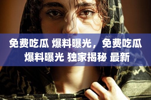 免费吃瓜 爆料曝光，免费吃瓜 爆料曝光 独家揭秘 最新