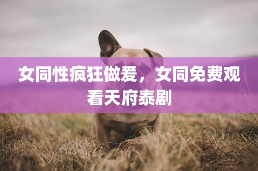 女同性疯狂做爰，女同免费观看天府泰剧