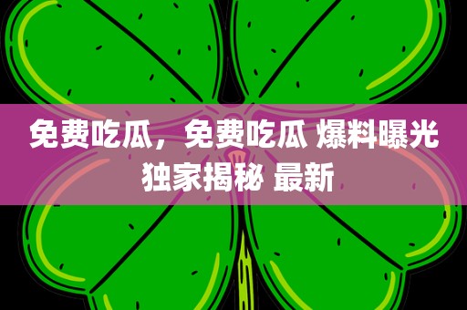 免费吃瓜，免费吃瓜 爆料曝光 独家揭秘 最新