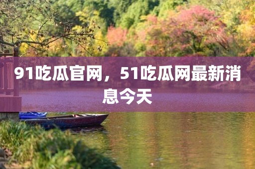 91吃瓜官网，51吃瓜网最新消息今天