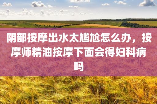 阴部按摩出水太尴尬怎么办，按摩师精油按摩下面会得妇科病吗