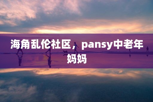 海角乱伦社区，pansy中老年妈妈
