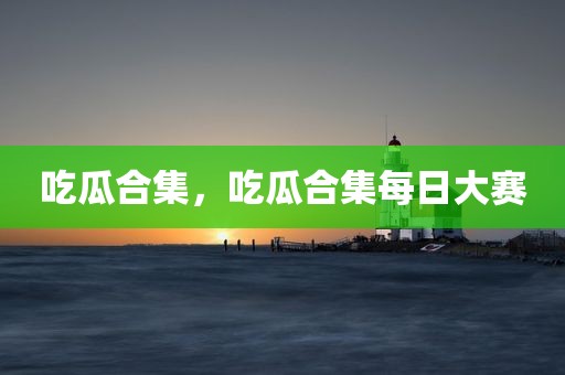 吃瓜合集，吃瓜合集每日大赛