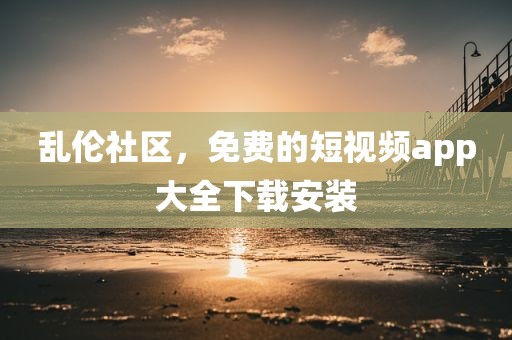 乱伦社区，免费的短视频app大全下载安装