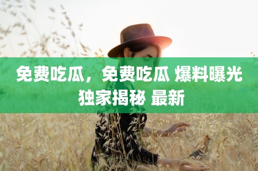 免费吃瓜，免费吃瓜 爆料曝光 独家揭秘 最新