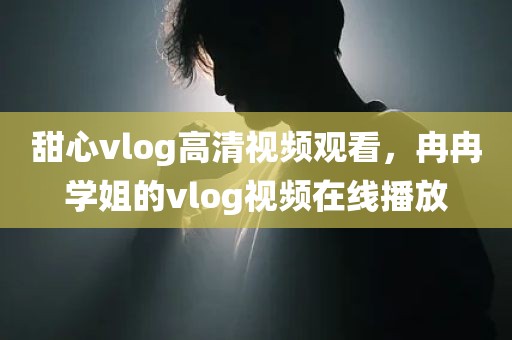 甜心vlog高清视频观看，冉冉学姐的vlog视频在线播放