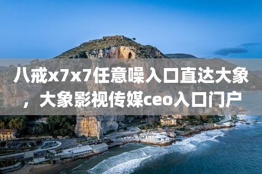 八戒x7x7任意噪入口直达大象，大象影视传媒ceo入口门户