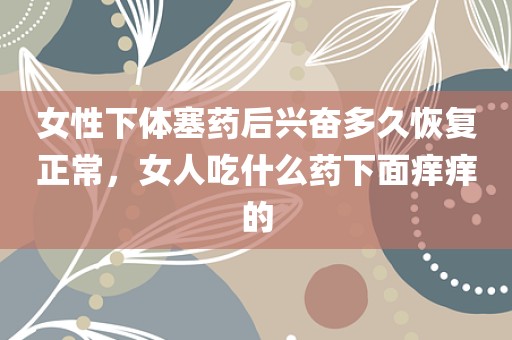 女性下体塞药后兴奋多久恢复正常，女人吃什么药下面痒痒的