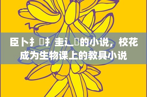 臣卜扌喿扌圭辶畐的小说，校花成为生物课上的教具小说