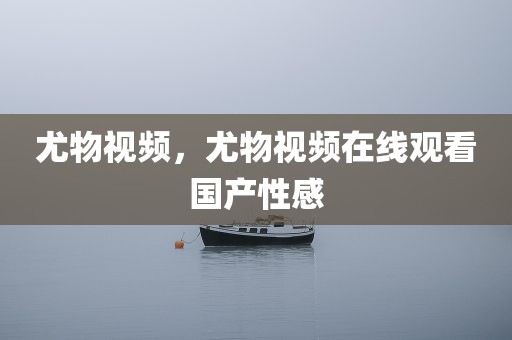 尤物视频，尤物视频在线观看国产性感