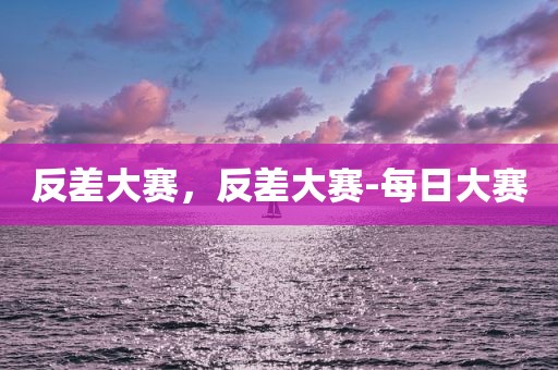 反差大赛，反差大赛-每日大赛