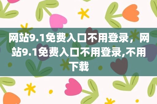 网站9.1免费入口不用登录，网站9.1免费入口不用登录,不用下载