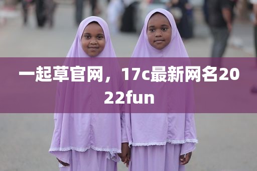 一起草官网，17c最新网名2022fun