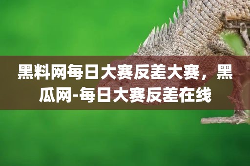 黑料网每日大赛反差大赛，黑瓜网-每日大赛反差在线