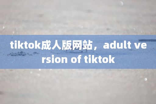 tiktok成人版网站，adult version of tiktok
