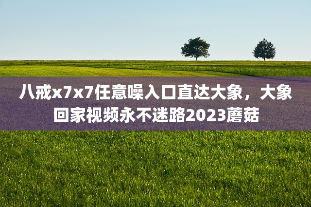 八戒x7x7任意噪入口直达大象，大象回家视频永不迷路2023蘑菇