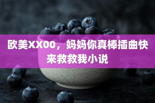 欧美XX00，妈妈你真棒插曲快来救救我小说
