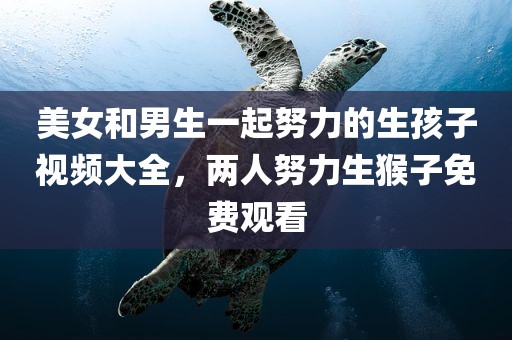 美女和男生一起努力的生孩子视频大全，两人努力生猴子免费观看