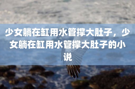 少女躺在缸用水管撑大肚子，少女躺在缸用水管撑大肚子的小说