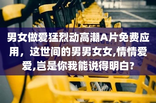 男女做爱猛烈动高潮A片免费应用，这世间的男男女女,情情爱爱,岂是你我能说得明白?