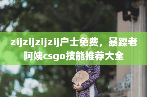 zijzijzijzij户士免费，暴躁老阿姨csgo技能推荐大全