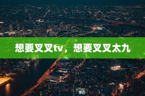 想要叉叉tv，想要叉叉太九