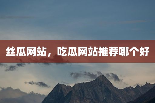 丝瓜网站，吃瓜网站推荐哪个好