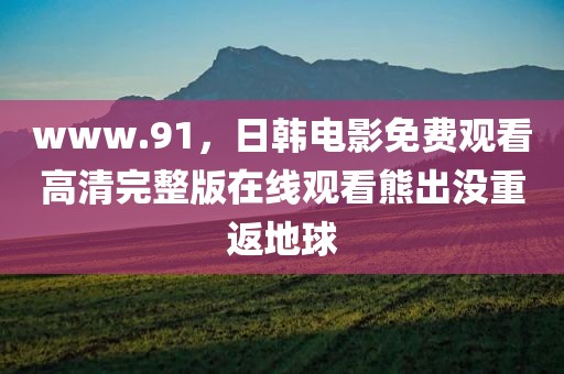 www.91，日韩电影免费观看高清完整版在线观看熊出没重返地球
