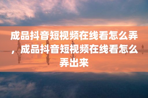 成品抖音短视频在线看怎么弄，成品抖音短视频在线看怎么弄出来