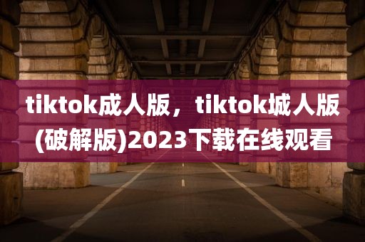 tiktok成人版，tiktok城人版(破解版)2023下载在线观看