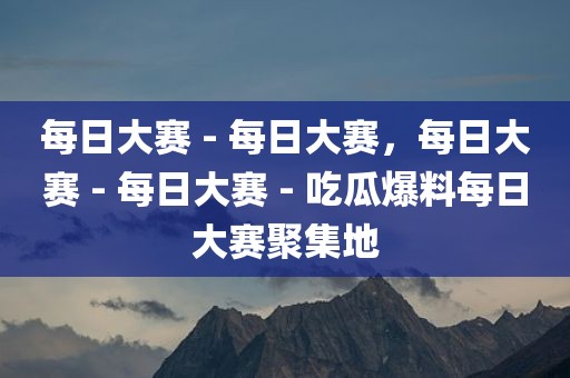 每日大赛 - 每日大赛，每日大赛 - 每日大赛 - 吃瓜爆料每日大赛聚集地
