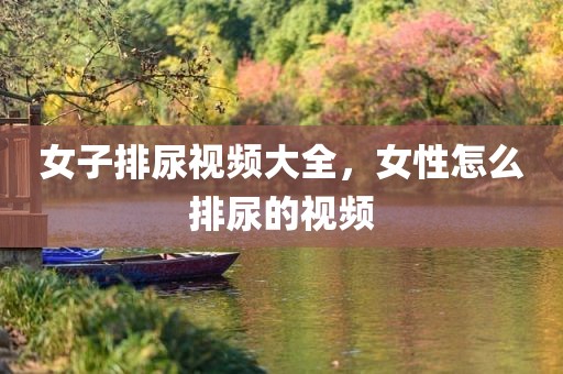 女子排尿视频大全，女性怎么排尿的视频