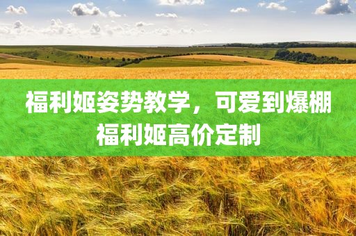 福利姬姿势教学，可爱到爆棚福利姬高价定制