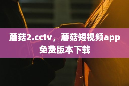 蘑菇2.cctv，蘑菇短视频app免费版本下载