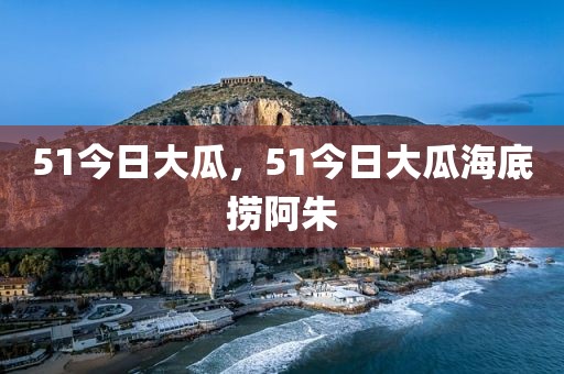 51今日大瓜，51今日大瓜海底捞阿朱