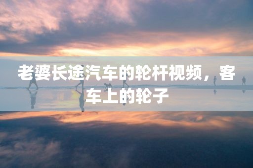 老婆长途汽车的轮杆视频，客车上的轮子