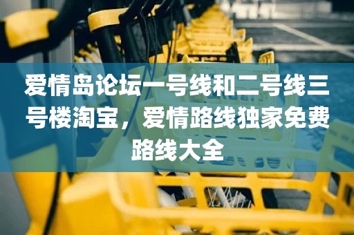 爱情岛论坛一号线和二号线三号楼淘宝，爱情路线独家免费路线大全