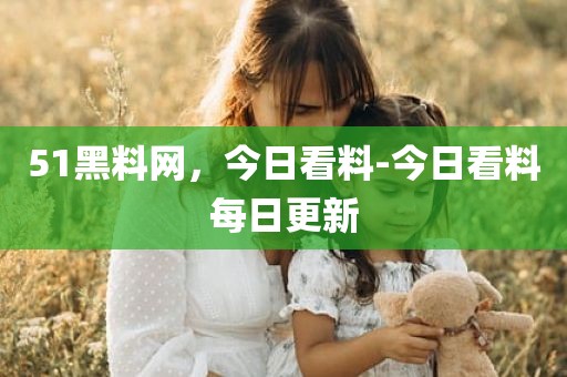 51黑料网，今日看料-今日看料每日更新