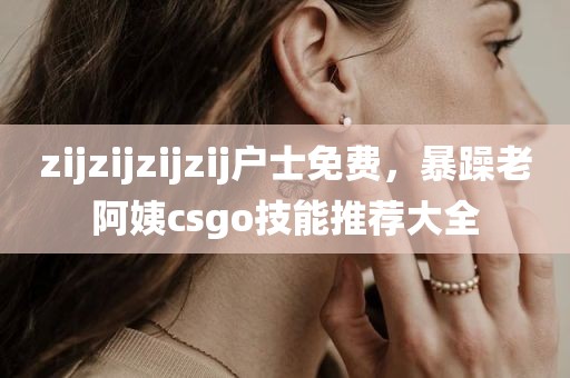 zijzijzijzij户士免费，暴躁老阿姨csgo技能推荐大全